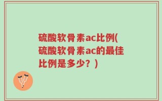 硫酸软骨素ac比例(硫酸软骨素ac的最佳比例是多少？)
