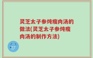 灵芝太子参炖瘦肉汤的做法(灵芝太子参炖瘦肉汤的制作方法)