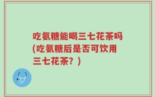 吃氨糖能喝三七花茶吗(吃氨糖后是否可饮用三七花茶？)