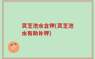 灵芝泡水含钾(灵芝泡水有助补钾)