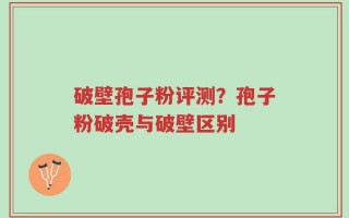 破壁孢子粉评测？孢子粉破壳与破壁区别