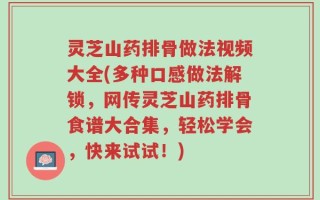 灵芝山药排骨做法视频大全(多种口感做法解锁，网传灵芝山药排骨食谱大合集，轻松学会，快来试试！)