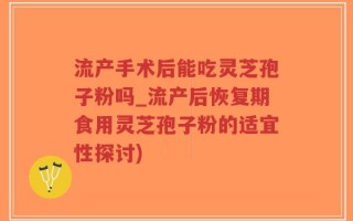 流产手术后能吃灵芝孢子粉吗_流产后恢复期食用灵芝孢子粉的适宜性探讨)