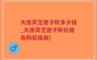 大连灵芝孢子粉多少钱_大连灵芝孢子粉价格及购买指南)