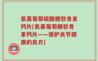 氨基葡萄硫酸糖软骨素钙片(氨基葡萄糖软骨素钙片——保护关节健康的良方)