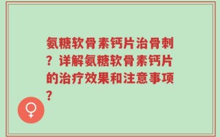 氨糖软骨素钙片治骨刺？详解氨糖软骨素钙片的治疗效果和注意事项？