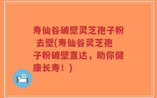 寿仙谷破壁灵芝孢子粉 去壁(寿仙谷灵芝孢子粉破壁直达，助你健康长寿！)