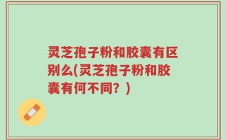 灵芝孢子粉和胶囊有区别么(灵芝孢子粉和胶囊有何不同？)