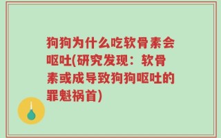 狗狗为什么吃软骨素会呕吐(研究发现：软骨素或成导致狗狗呕吐的罪魁祸首)
