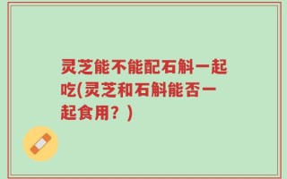 灵芝能不能配石斛一起吃(灵芝和石斛能否一起食用？)
