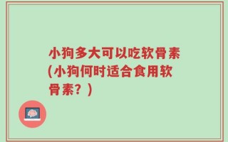 小狗多大可以吃软骨素(小狗何时适合食用软骨素？)