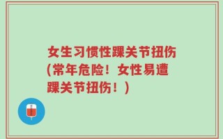 女生习惯性踝关节扭伤(常年危险！女性易遭踝关节扭伤！)