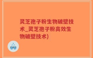 灵芝孢子粉生物破壁技术_灵芝孢子粉高效生物破壁技术)