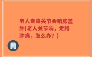 老人走路关节会响膝盖肿(老人关节响，走路肿痛，怎么办？)