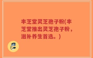 丰芝堂灵芝孢子粉(丰芝堂推出灵芝孢子粉，滋补养生首选。)