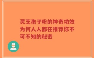 灵芝孢子粉的神奇功效为何人人都在推荐你不可不知的秘密
