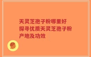 天灵芝孢子粉哪里好 探寻优质天灵芝孢子粉产地及功效