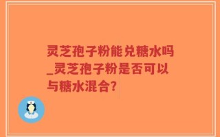 灵芝孢子粉能兑糖水吗_灵芝孢子粉是否可以与糖水混合？