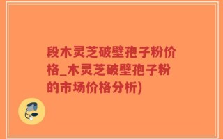 段木灵芝破壁孢子粉价格_木灵芝破壁孢子粉的市场价格分析)