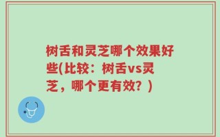 树舌和灵芝哪个效果好些(比较：树舌vs灵芝，哪个更有效？)