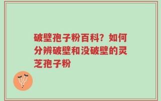 破壁孢子粉百科？如何分辨破壁和没破壁的灵芝孢子粉