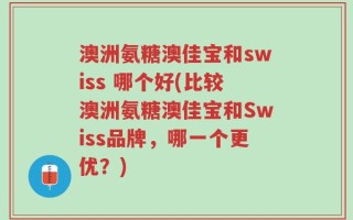 澳洲氨糖澳佳宝和swiss 哪个好(比较澳洲氨糖澳佳宝和Swiss品牌，哪一个更优？)