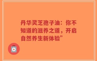 丹华灵芝孢子油：你不知道的滋养之道，开启自然养生新体验”
