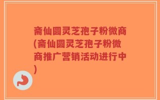 斋仙圆灵芝孢子粉微商(斋仙圆灵芝孢子粉微商推广营销活动进行中)