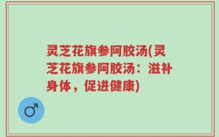 灵芝花旗参阿胶汤(灵芝花旗参阿胶汤：滋补身体，促进健康)