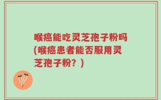 喉癌能吃灵芝孢子粉吗(喉癌患者能否服用灵芝孢子粉？)