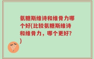 氨糖斯维诗和维骨力哪个好(比较氨糖斯维诗和维骨力，哪个更好？)