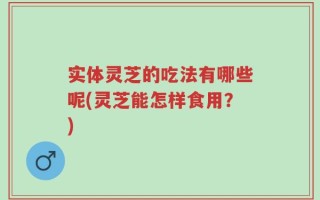 实体灵芝的吃法有哪些呢(灵芝能怎样食用？)