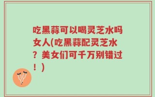吃黑蒜可以喝灵芝水吗女人(吃黑蒜配灵芝水？美女们可千万别错过！)
