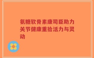氨糖软骨素康司臣助力关节健康重拾活力与灵动