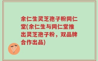 余仁生灵芝孢子粉同仁堂(余仁生与同仁堂推出灵芝孢子粉，双品牌合作出品)