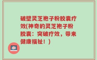 破壁灵芝袍子粉胶囊疗效(神奇的灵芝袍子粉胶囊：突破疗效，带来健康福祉！)