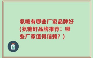 氨糖有哪些厂家品牌好(氨糖好品牌推荐：哪些厂家值得信赖？)