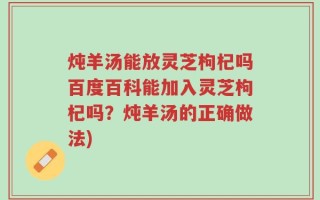 炖羊汤能放灵芝枸杞吗百度百科能加入灵芝枸杞吗？炖羊汤的正确做法)