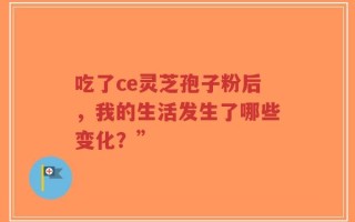 吃了ce灵芝孢子粉后，我的生活发生了哪些变化？”