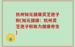 杭州知元健康灵芝孢子粉(知元健康：杭州灵芝孢子粉助力健康养生)