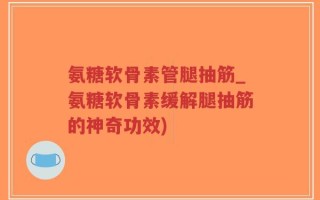 氨糖软骨素管腿抽筋_氨糖软骨素缓解腿抽筋的神奇功效)