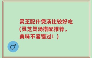 灵芝配什煲汤比较好吃(灵芝煲汤搭配推荐，美味不容错过！)