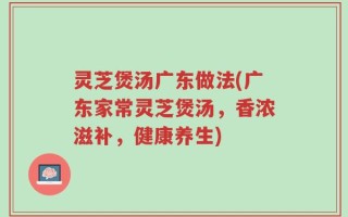 灵芝煲汤广东做法(广东家常灵芝煲汤，香浓滋补，健康养生)