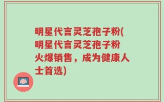 明星代言灵芝孢子粉(明星代言灵芝孢子粉 火爆销售，成为健康人士首选)
