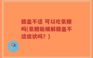 膝盖不适 可以吃氨糖吗(氨糖能缓解膝盖不适症状吗？)