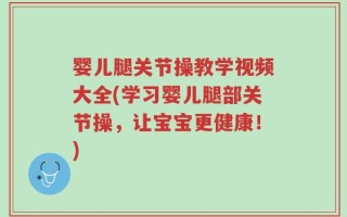 婴儿腿关节操教学视频大全(学习婴儿腿部关节操，让宝宝更健康！)