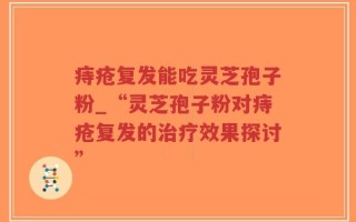 痔疮复发能吃灵芝孢子粉_“灵芝孢子粉对痔疮复发的治疗效果探讨”