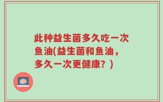 此种益生菌多久吃一次鱼油(益生菌和鱼油，多久一次更健康？)