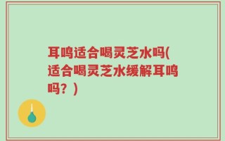 耳鸣适合喝灵芝水吗(适合喝灵芝水缓解耳鸣吗？)