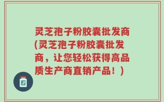 灵芝孢子粉胶囊批发商(灵芝孢子粉胶囊批发商，让您轻松获得高品质生产商直销产品！)